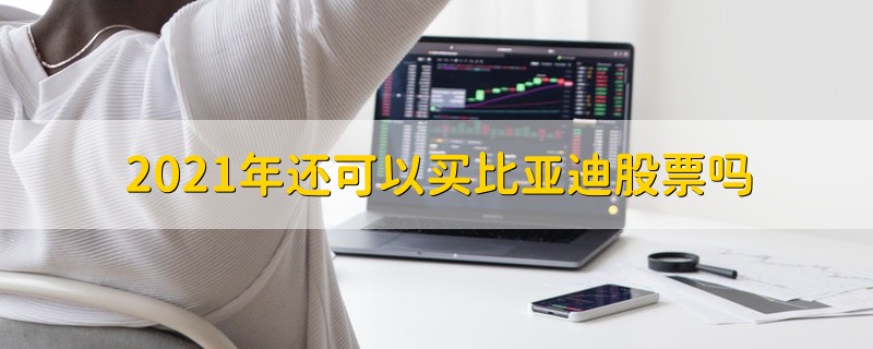 2021年还可以买比亚迪股票吗 2021年比亚迪股票值得购买吗
